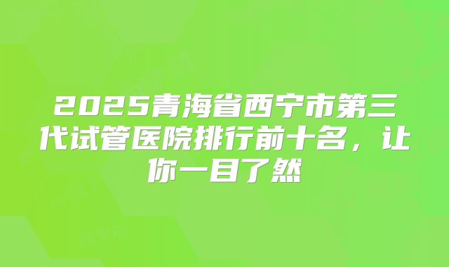 2025青海省西宁市第三代试管医院排行前十名，让你一目了然