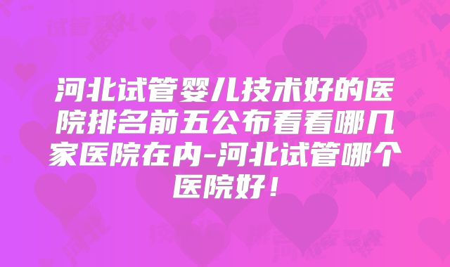 河北试管婴儿技术好的医院排名前五公布看看哪几家医院在内-河北试管哪个医院好！