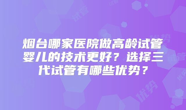 烟台哪家医院做高龄试管婴儿的技术更好?选择三代试管有哪些优势?
