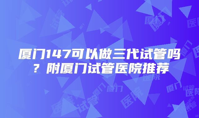 厦门147可以做三代试管吗？附厦门试管医院推荐