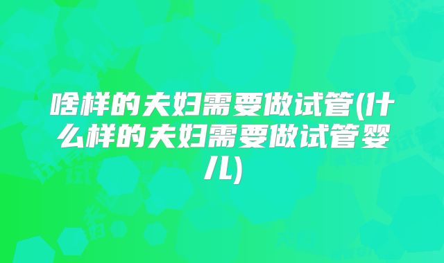 啥样的夫妇需要做试管(什么样的夫妇需要做试管婴儿)
