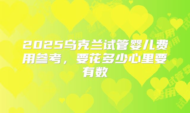 2025乌克兰试管婴儿费用参考，要花多少心里要有数