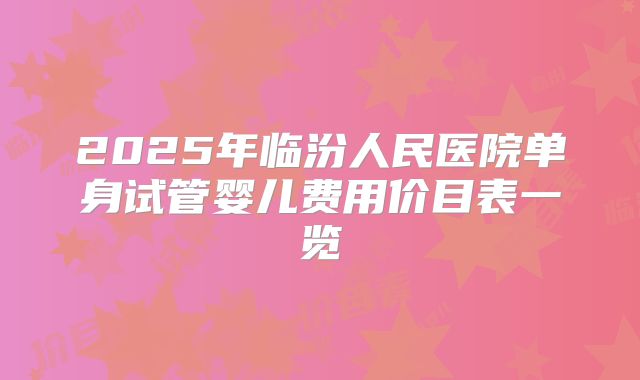2025年临汾人民医院单身试管婴儿费用价目表一览