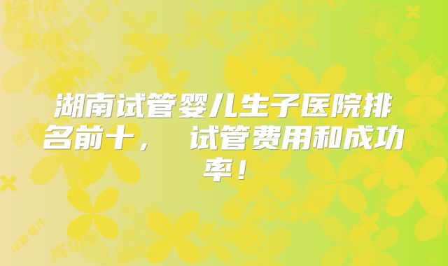 湖南试管婴儿生子医院排名前十， 试管费用和成功率！