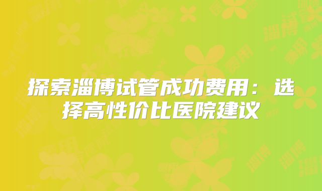 探索淄博试管成功费用：选择高性价比医院建议