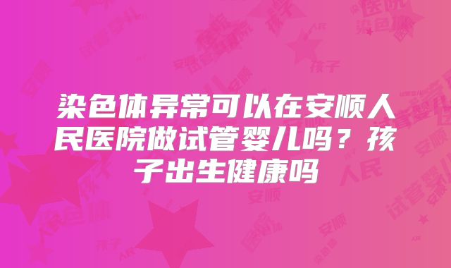 染色体异常可以在安顺人民医院做试管婴儿吗?孩子出生健康吗