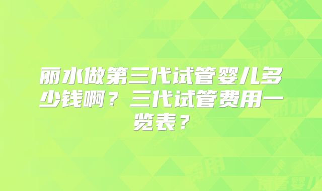 丽水做第三代试管婴儿多少钱啊？三代试管费用一览表？