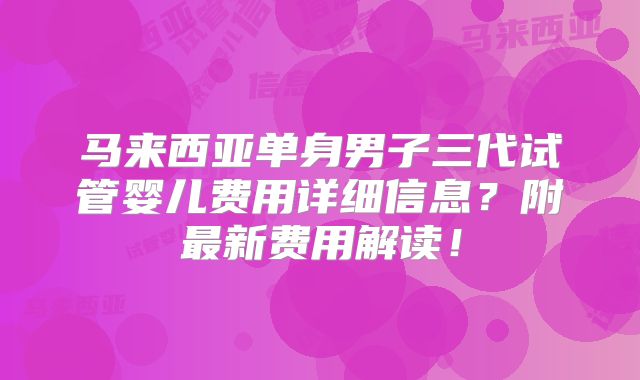 马来西亚单身男子三代试管婴儿费用详细信息?附最新费用解读!