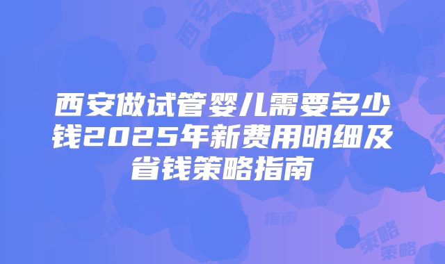 西安做试管婴儿需要多少钱2025年新费用明细及省钱策略指南