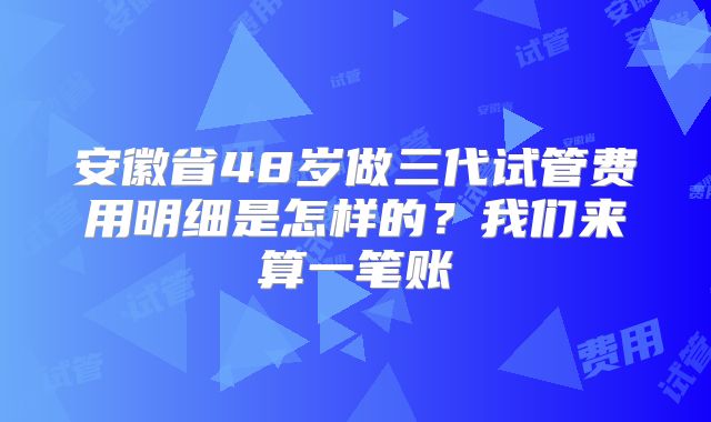 安徽省48岁做三代试管费用明细是怎样的？我们来算一笔账