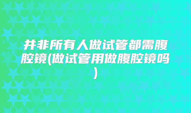 并非所有人做试管都需腹腔镜(做试管用做腹腔镜吗)