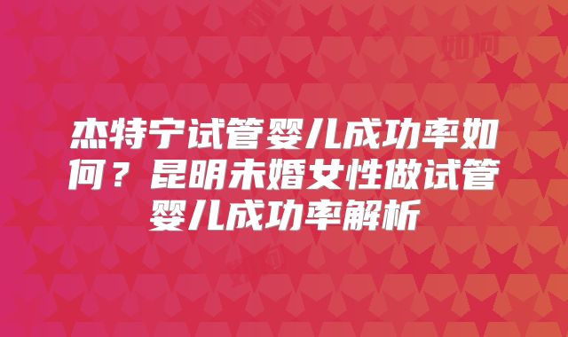 杰特宁试管婴儿成功率如何？昆明未婚女性做试管婴儿成功率解析