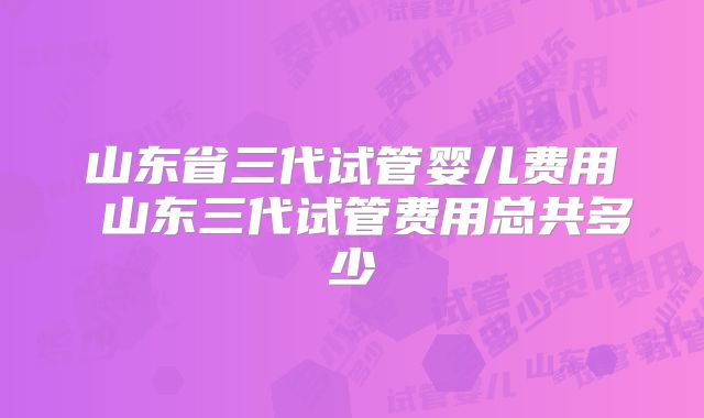 山东省三代试管婴儿费用 山东三代试管费用总共多少