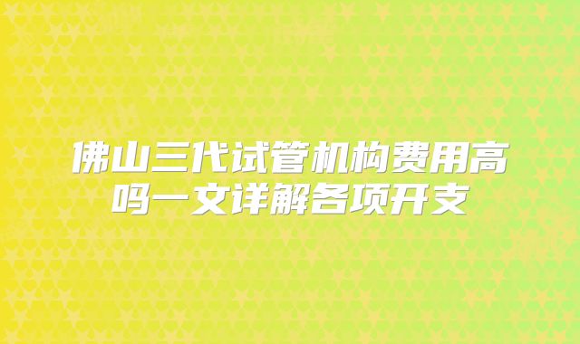 佛山三代试管机构费用高吗一文详解各项开支