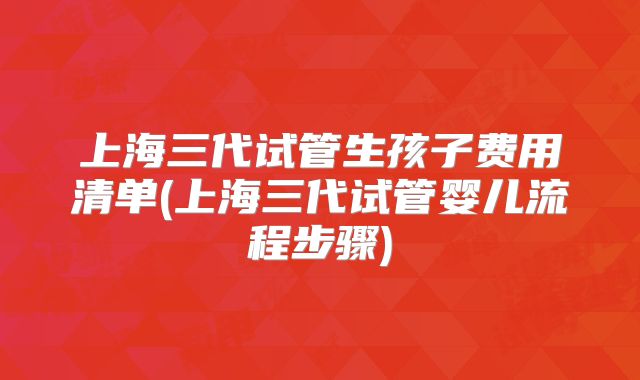 上海三代试管生孩子费用清单(上海三代试管婴儿流程步骤)