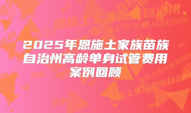 2025年恩施土家族苗族自治州高龄单身试管费用案例回顾