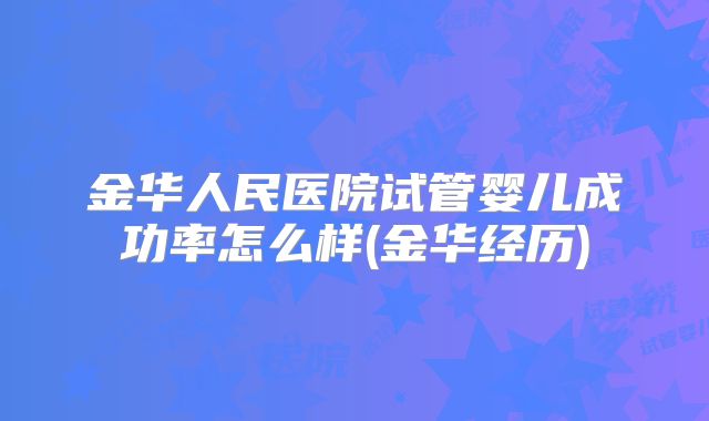 金华人民医院试管婴儿成功率怎么样(金华经历)