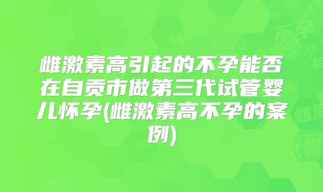 雌激素高引起的不孕能否在自贡市做第三代试管婴儿怀孕(雌激素高不孕的案例)