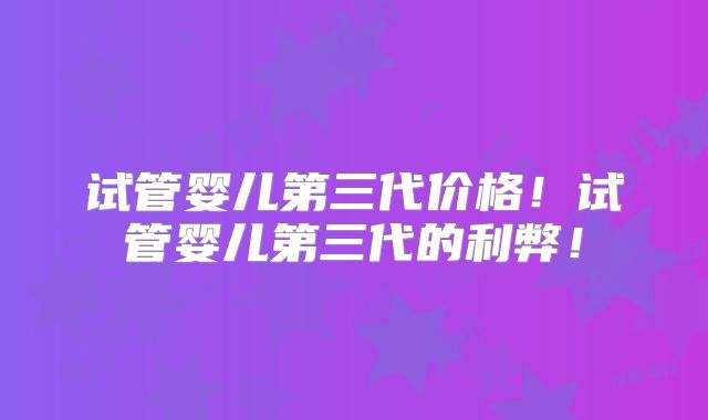 试管婴儿第三代价格！试管婴儿第三代的利弊！