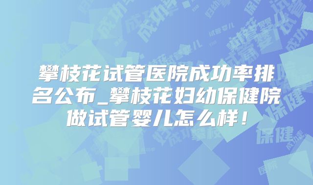 攀枝花试管医院成功率排名公布_攀枝花妇幼保健院做试管婴儿怎么样！