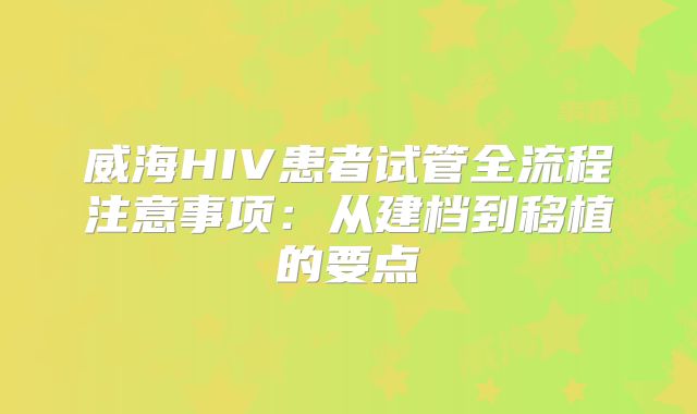 威海HIV患者试管全流程注意事项:从建档到移植的要点