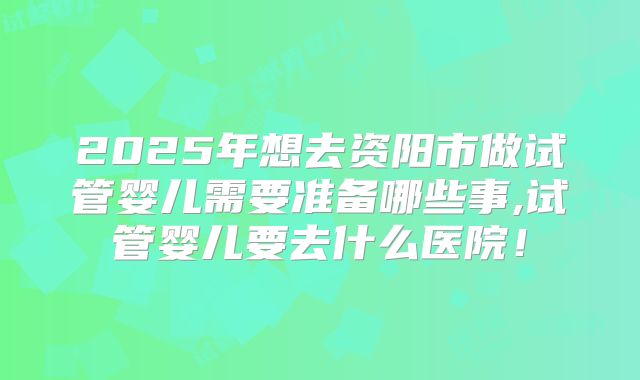 2025年想去资阳市做试管婴儿需要准备哪些事,试管婴儿要去什么医院！