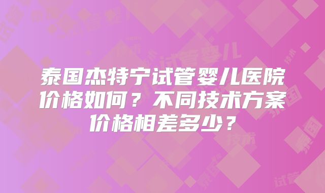 泰国杰特宁试管婴儿医院价格如何?不同技术方案价格相差多少?