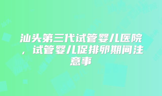 汕头第三代试管婴儿医院,试管婴儿促排卵期间注意事