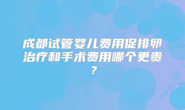 成都试管婴儿费用促排卵治疗和手术费用哪个更贵？
