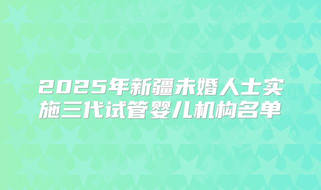 2025年新疆未婚人士实施三代试管婴儿机构名单