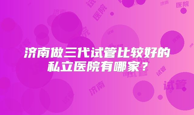 济南做三代试管比较好的私立医院有哪家?