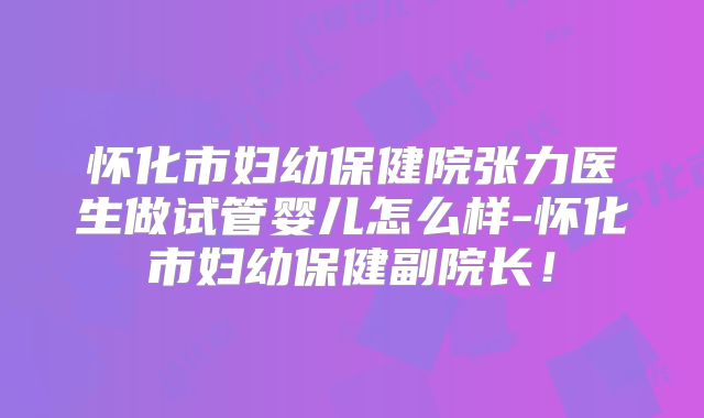 怀化市妇幼保健院张力医生做试管婴儿怎么样-怀化市妇幼保健副院长!