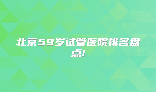 北京59岁试管医院排名盘点!