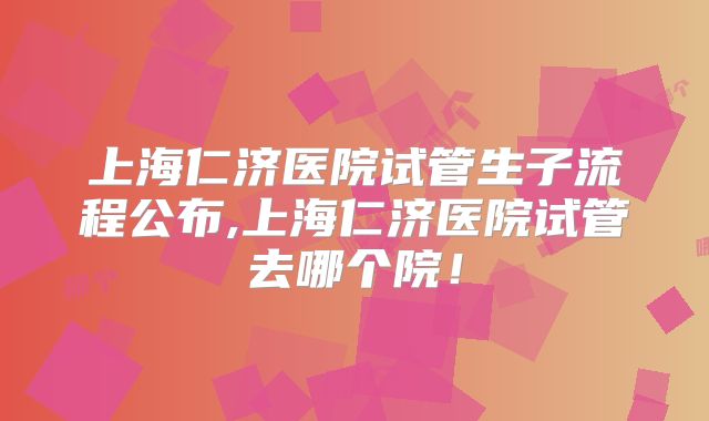 上海仁济医院试管生子流程公布,上海仁济医院试管去哪个院！