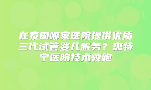 在泰国哪家医院提供优质三代试管婴儿服务？杰特宁医院技术领跑