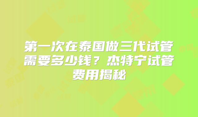 第一次在泰国做三代试管需要多少钱？杰特宁试管费用揭秘