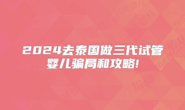 2024去泰国做三代试管婴儿骗局和攻略!