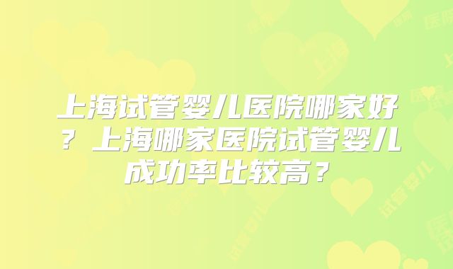 上海试管婴儿医院哪家好？上海哪家医院试管婴儿成功率比较高？