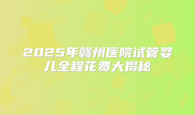 2025年赣州医院试管婴儿全程花费大揭秘