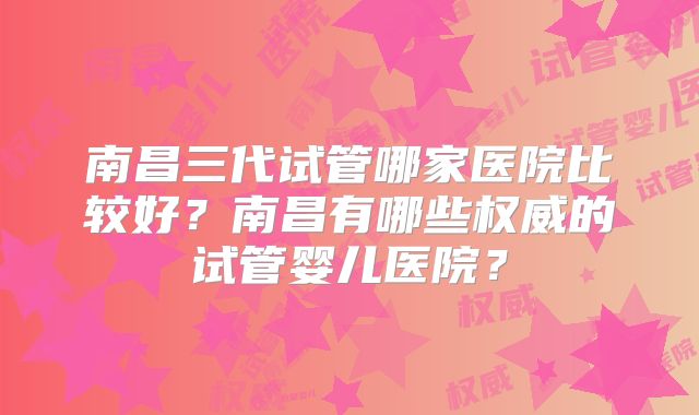 南昌三代试管哪家医院比较好？南昌有哪些权威的试管婴儿医院？