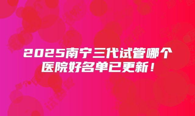 2025南宁三代试管哪个医院好名单已更新！