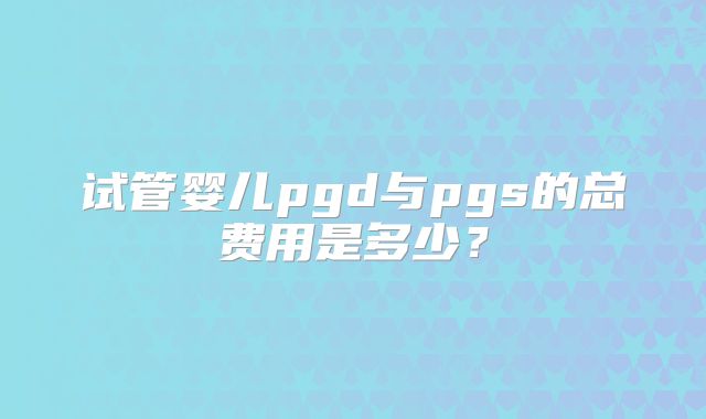 试管婴儿pgd与pgs的总费用是多少？