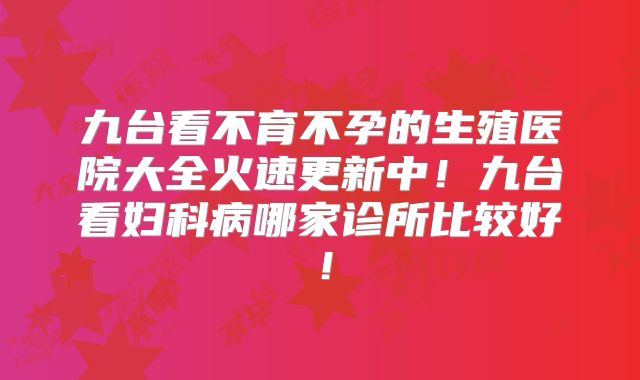 九台看不育不孕的生殖医院大全火速更新中！九台看妇科病哪家诊所比较好！