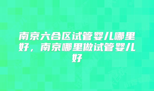 南京六合区试管婴儿哪里好,南京哪里做试管婴儿好