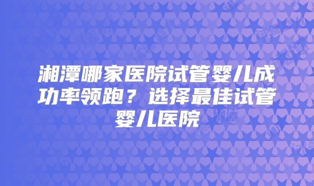 湘潭哪家医院试管婴儿成功率领跑？选择最佳试管婴儿医院