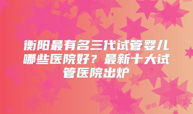 衡阳最有名三代试管婴儿哪些医院好?最新十大试管医院出炉