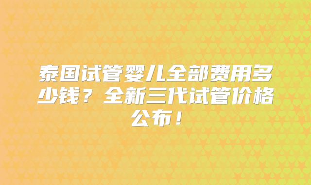 泰国试管婴儿全部费用多少钱？全新三代试管价格公布！