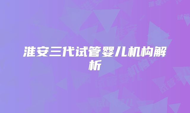 淮安三代试管婴儿机构解析
