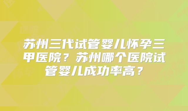 苏州三代试管婴儿怀孕三甲医院?苏州哪个医院试管婴儿成功率高?