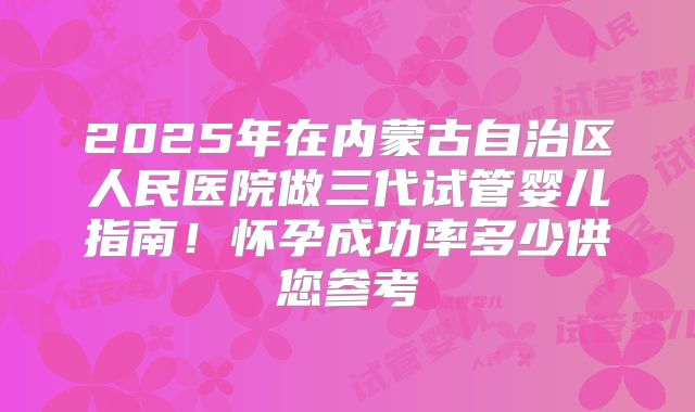 2025年在内蒙古自治区人民医院做三代试管婴儿指南！怀孕成功率多少供您参考